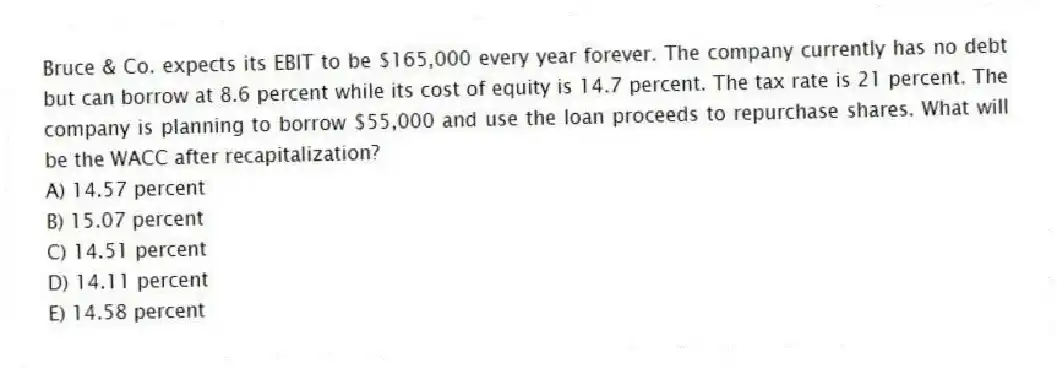 Bruce & Co. expects its EBIT to be $165,000 every year forever. The company currently has no debt but can borrow at 8.6 percent while its cost of equity is 14.7 percent. The tax rate is 21 percent. The company is planning to borrow $55,000 and use the loan proceeds to repurchase shares. What will be the WACC after recapitalization?
A) 14.57 percent
B) 15.07 percent
C) 14.51 percent
D) 14.11 percent
E) 14.58 percent