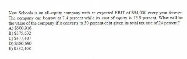 New Schools is an all-equity company with an expected EBIT of $94,000 every year forever. The company can borrow at 7.4 percent while its cost of equity is 13.9 percent. What will be the value of the company if it converts to 50 percent debt given its total tax rate of 24 percent?
A) $500,916
B) $575,632
C) $477,407
D) $480,690
E) $532,408