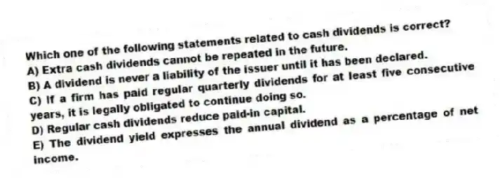 Which one of the following statements related to cash dividends is correct?
A) Extra cash dividends cannot be repeated in the future.
B) A dividend is never a liability of the issuer until it has been declared.
C) If a firm has paid regular quarterly dividends for at least five consecutive years, it is legally obligated to continue doing so.
D) Regular cash dividends reduce paid-in capital.
E) The dividend yield expresses the annual dividend as a percentage of net income.
