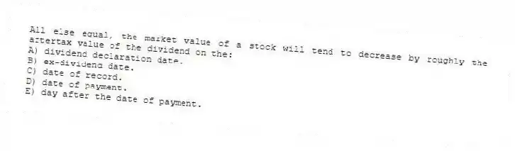 All else equal, the market value of a stock will tend to decrease by roughly the aftertax value of the dividend on the:
A) dividend declaration date.
B) ex-dividend date.
C) date of record.
D) date of payment.
E) day after the date of payment.