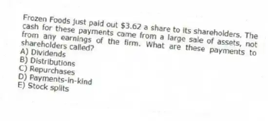 Frozen Foods just paid out $3.62 a share to its shareholders. The cash for these payments came from a large sale of assets, not from any earnings of the firm. What are these payments to shareholders called?
A) Dividends
B) Distributions
C) Repurchases
D) Payments-in-kind
E) Stock splits