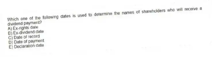 Which one of the following dates is used to determine the names of shareholders who will receive a dividend payment?
A) Ex-rights date
B) Ex-dividend date
C) Date of record
D) Date of payment
E) Declaration date
