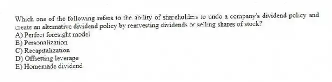 Which one of the following refers to the ability of shareholders to undo a company's dividend policy and create an alternative dividend policy by reinvesting dividends or selling shares of stock?
A) Perfect foresight model
B) Personalization
C) Recapitalization
D) Offsetting leverage
E) Homemade dividend