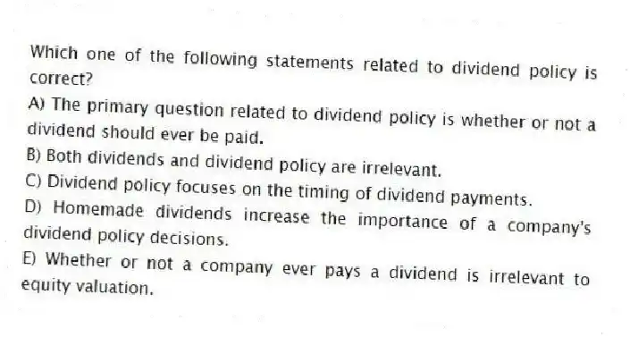 Which one of the following statements related to dividend policy is correct?
A) The primary question related to dividend policy is whether or not a dividend should ever be paid.
B) Both dividends and dividend policy are irrelevant.
C) Dividend policy focuses on the timing of dividend payments.
D) Homemade dividends increase the importance of a company's dividend policy decisions.
E) Whether or not a company ever pays a dividend is irrelevant to equity valuation.