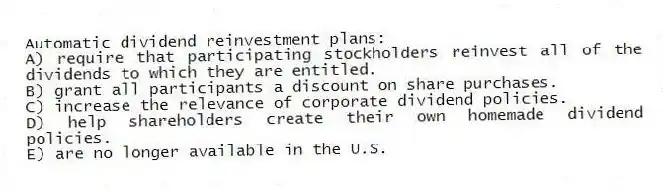 Automatic dividend reinvestment plans:
A) require that participating stockholders reinvest all of the dividends to which they are entitled.
B) grant all participants a discount on share purchases.
C) increase the relevance of corporate dividend policies.
D) help shareholders create their own homemade dividend policies.
E) are no longer available in the U.S.