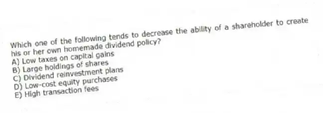 Which one of the following tends to decrease the ability of a shareholder to create his or her own homemade dividend policy?
A) Low taxes on capital gains
B) Large holdings of shares
C) Dividend reinvestment plans
D) Low-cost equity purchases
E) High transaction fees