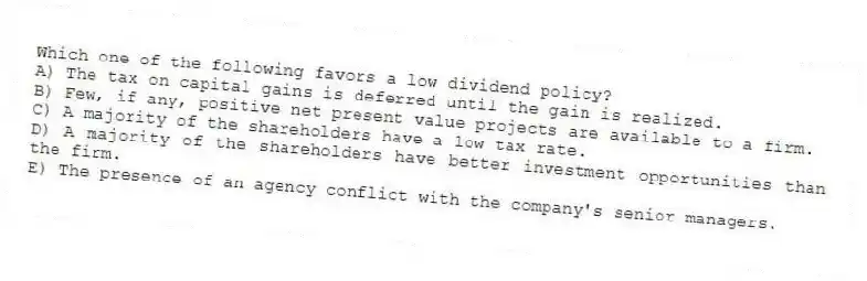 Which one of the following favors a low dividend policy?
A) The tax on capital gains is deferred until the gain is realized.
B) Few, if any, positive net present value projects are available to a firm.
C) A majority of the shareholders have a low tax rate.
D) A majority of the shareholders have better investment opportunities than the firm.
E) The presence of an agency conflict with the company's senior managers.