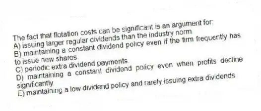 The fact that flotation costs can be significant is an argument for:
A) issuing larger regular dividends than the industry norm.
B) maintaining a constant dividend policy even if the firm frequently has to issue new shares.
C) periodic extra dividend payments.
D) maintaining a constant dividend policy even when profits decline significantly.
E) maintaining a low dividend policy and rarely issuing extra dividends.