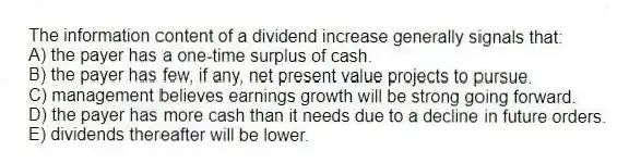 The information content of a dividend increase generally signals that:
A) the payer has a one-time surplus of cash.
B) the payer has few, if any, net present value projects to pursue.
C) management believes earnings growth will be strong going forward.
D) the payer has more cash than it needs due to a decline in future orders.
E) dividends thereafter will be lower.