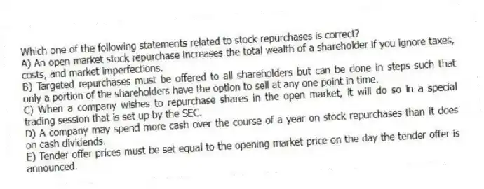 Which one of the following statements related to stock repurchases is correct?
A) An open market stock repurchase increases the total wealth of a shareholder if you ignore taxes, costs, and market imperfections.
B) Targeted repurchases must be offered to all shareholders but can be done in steps such that only a portion of the shareholders have the option to sell at any one point in time.
C) When a company wishes to repurchase shares in the open market, it will do so in a special trading session that is set up by the SEC.
D) A company may spend more cash over the course of a year on stock repurchases than it does on cash dividends.
E) Tender offer prices must be set equal to the opening market price on the day the tender offer is announced.