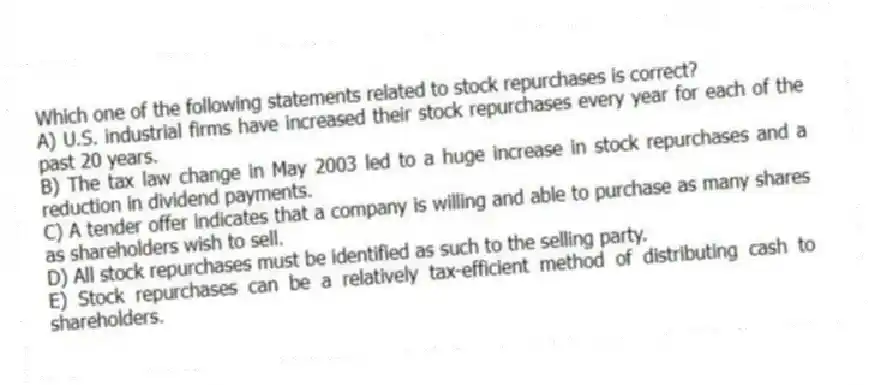 Which one of the following statements related to stock repurchases is correct?
A) U.S. industrial firms have increased their stock repurchases every year for each of the past 20 years.
B) The tax law change in May 2003 led to a huge increase in stock repurchases and a reduction in dividend payments.
C) A tender offer indicates that a company is willing and able to purchase as many shares as shareholders wish to sell.
D) All stock repurchases must be identified as such to the selling party.
E) Stock repurchases can be a relatively tax-efficient method of distributing cash to shareholders.