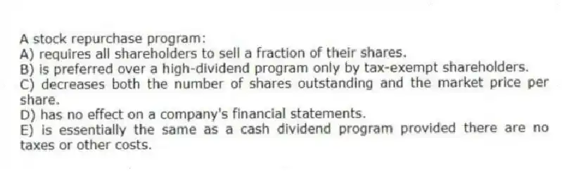 A stock repurchase program:
A) requires all shareholders to sell a fraction of their shares.
B) is preferred over a high-dividend program only by tax-exempt shareholders.
C) decreases both the number of shares outstanding and the market price per share.
D) has no effect on a company's financial statements.
E) is essentially the same as a cash dividend program provided there are no taxes or other costs.