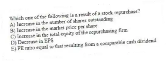 Which one of the following is a result of a stock repurchase?
A) Increase in the number of shares outstanding
B) Increase in the market price per share
C) Increase in the total equity of the repurchasing firm
D) Decrease in EPS
E) PE ratio equal to that resulting from a comparable cash dividend