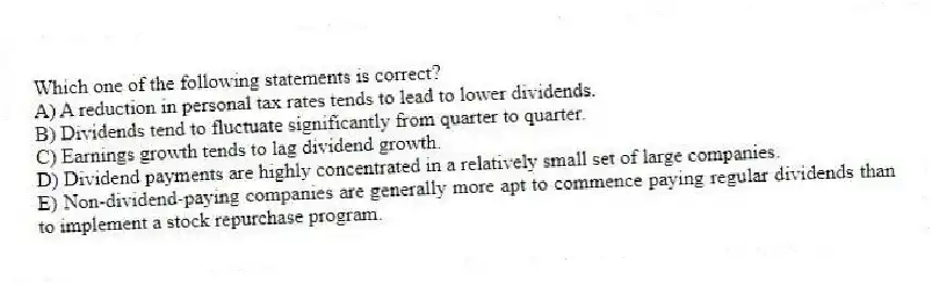 Which one of the following statements is correct?
A) A reduction in personal tax rates tends to lead to lower dividends.
B) Dividends tend to fluctuate significantly from quarter to quarter.
C) Earnings growth tends to lag dividend growth.
D) Dividend payments are highly concentrated in a relatively small set of large companies.
E) Non-dividend-paying companies are generally more apt to commence paying regular dividends than to implement a stock repurchase program.