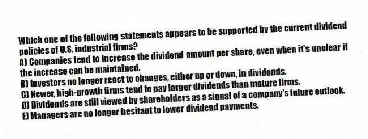Which one of the following statements appears to be supported by the current dividend policies of U.S. industrial firms?
A) Companies tend to increase the dividend amount per share, even when it's unclear if the increase can be maintained.
B) Investors no longer react to changes, either up or down, in dividends.
C) Newer, high-growth firms tend to pay larger dividends than mature firms.
D) Dividends are still viewed by shareholders as a signal of a company's future outlook.
E) Managers are no longer hesitant to lower dividend payments.