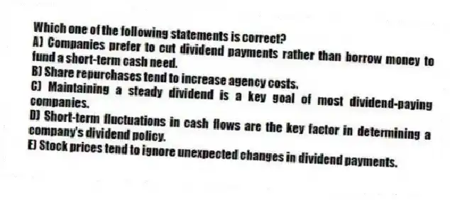 Which one of the following statements is correct?
A) Companies prefer to cut dividend payments rather than borrow money to fund a short-term cash need.
B) Share repurchases tend to increase agency costs.
C) Maintaining a steady dividend is a key goal of most dividend-paying companies.
D) Short-term fluctuations in cash flows are the key factor in determining a company's dividend policy.
E) Stock prices tend to ignore unexpected changes in dividend payments.