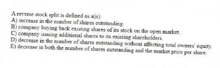 A reverse stock split is defined as a(n):
A) increase in the number of shares outstanding.
B) company buying back existing shares of its stock on the open market.
C) company issuing additional shares to its existing shareholders.
D) decrease in the number of shares outstanding without affecting total owners' equity.
E) decrease in both the number of shares outstanding and the market price per share.