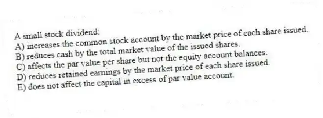 A small stock dividend:
A) increases the common stock account by the market price of each share issued.
B) reduces cash by the total market value of the issued shares.
C) affects the par value per share but not the equity account balances.
D) reduces retained earnings by the market price of each share issued.
E) does not affect the capital in excess of par value account.