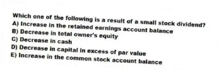 Which one of the following is a result of a small stock dividend?
A) Increase in the retained earnings account balance
B) Decrease in total owner's equity
C) Decrease in cash
D) Decrease in capital in excess of par value
E) Increase in the common stock account balance