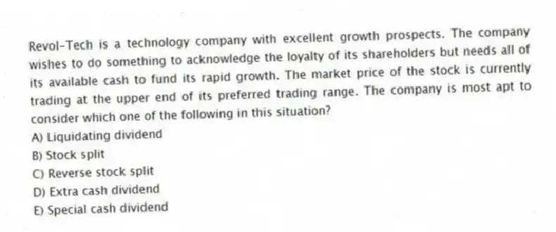 Revol-Tech is a technology company with excellent growth prospects. The company wishes to do something to acknowledge the loyalty of its shareholders but needs all of its available cash to fund its rapid growth. The market price of the stock is currently trading at the upper end of its preferred trading range. The company is most apt to consider which one of the following in this situation?
A) Liquidating dividend
B) Stock split
C) Reverse stock split
D) Extra cash dividend
E) Special cash dividend