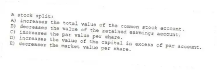 A stock split:
A) increases the total value of the common stock account.
B) decreases the value of the retained earnings account.
C) increases the par value per share.
D) increases the value of the capital in excess of par account.
E) decreases the market value per share.