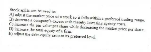 Stock splits can be used to:
A) adjust the market price of a stock so it falls within a preferred trading range.
B) decrease a company's excess cash thereby lowering agency costs.
C) increase the par value per share while decreasing the market price per share.
D) increase the total equity of a firm.
E) adjust the debt-equity ratio to its preferred level.