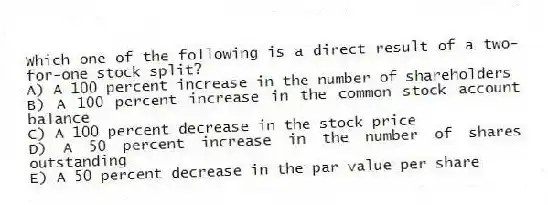 Which one of the following is a direct result of a two-for-one stock split?
A) A 100 percent increase in the number of shareholders
B) A 100 percent increase in the common stock account balance
C) A 100 percent decrease in the stock price
D) A 50 percent increase in the number of shares outstanding
E) A 50 percent decrease in the par value per share