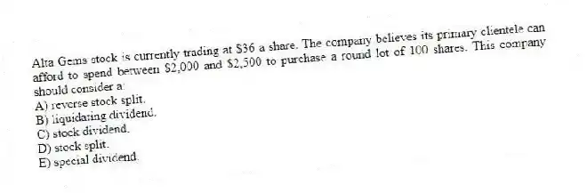 Alta Gems stock is currently trading at $36 a share. The company believes its primary clientele can afford to spend between $2,000 and $2,500 to purchase a round lot of 100 shares. This company should consider a:
A) reverse stock split.
B) liquidating dividend.
C) stock dividend.
D) stock split.
E) special dividend.