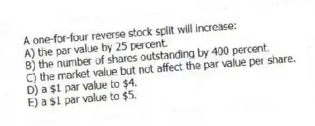 A one-for-four reverse stock split will increase:
A) the par value by 25 percent.
B) the number of shares outstanding by 400 percent.
C) the market value but not affect the par value per share.
D) a $1 par value to $4.
E) a $1 par value to $5.