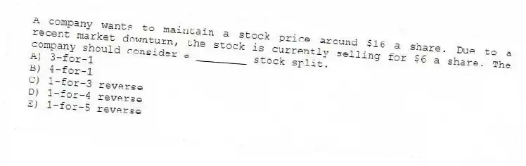 A company wants to maintain a stock price around $16 a share. Due to a recent market downturn, the stock is currently selling for $6 a share. The company should consider a ________ stock split.
A) 3-for-1
B) 4-for-1
C) 1-for-3 reverse
D) 1-for-4 reverse
E) 1-for-5 reverse