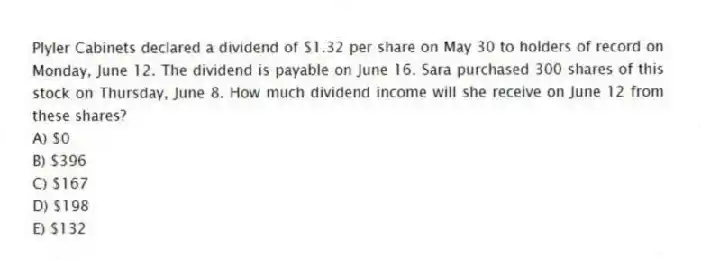 Plyler Cabinets declared a dividend of $1.32 per share on May 30 to holders of record on Monday, June 12. The dividend is payable on June 16. Sara purchased 300 shares of this stock on Thursday, June 8. How much dividend income will she receive on June 12 from these shares?
A) $0
B) $396
C) $167
D) $198
E) $132