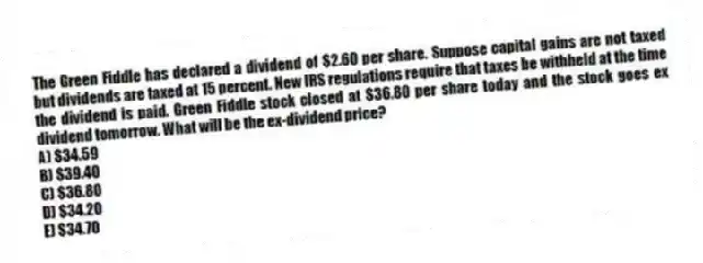 The Green Fiddle has declared a dividend of $2.60 per share. Suppose capital gains are not taxed but dividends are taxed at 15 percent. New IRS regulations require that taxes be withheld at the time the dividend is paid. Green Fiddle stock closed at $36.80 per share today and the stock goes ex dividend tomorrow. What will be the ex-dividend price?
A) $34.59
B) $39.40
C) $36.80
D) $34.20
E) $34.70