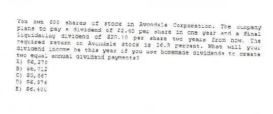 You own 600 shares of stock in Avondale Corporation. The company plans to pay a dividend of $2.48 per share in one year and a final liquidating dividend of $20.10 per share two years from now. The required return on Avondale stock is 16.3 percent. What will your dividend income be this year if you use homemade dividends to create two equal annual dividend payments?
A) $6,270
B) $6,712
C) $5,667
D) $6,376
E) $6,400