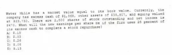 Water Mills has a market value equal to its book value. Currently, the company has excess cash of $1,368, other assets of $35,807, and equity valued at $23,750. There are 2,500 shares of stock outstanding and net income is $470. What will the new earnings per share be if the firm uses 25 percent of its excess cash to complete a stock repurchase?
A) $.19
B) $.33
C) $.26
D) $.08
E) $.13