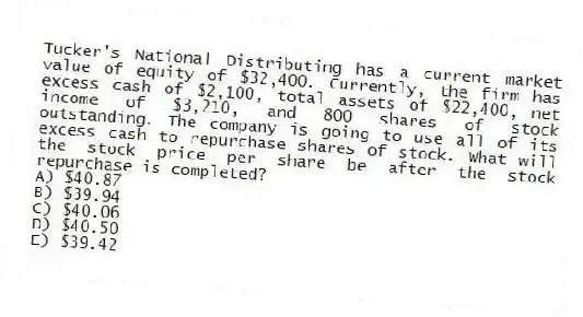 Tucker's National Distributing has a current market value of equity of $32,400. Currently, the firm has excess cash of $2,100, total assets of $22,400, net income of $3,210, and 800 shares of stock outstanding. The company is going to use all of its excess cash to repurchase shares of stock. What will the stock price per share be after the stock repurchase is completed?
A) $40.87
B) $39.94
C) $40.06
D) $40.50
E) $39.42