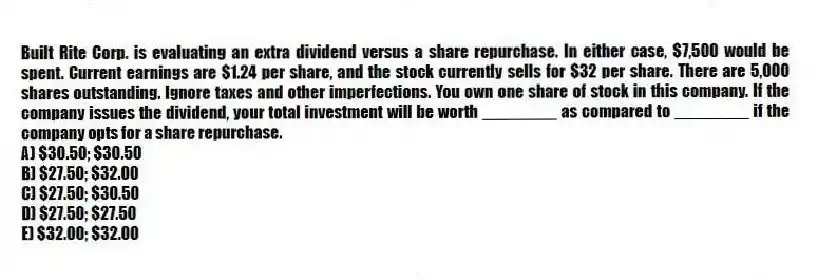Built Rite Corp. is evaluating an extra dividend versus a share repurchase. In either case, $7,500 would be spent. Current earnings are $1.24 per share, and the stock currently sells for $32 per share. There are 5,000 shares outstanding. Ignore taxes and other imperfections. You own one share of stock in this company. If the company issues the dividend, your total investment will be worth ________ as compared to ________ if the company opts for a share repurchase.
A) $30.50; $30.50
B) $27.50; $32.00
C) $27.50; $30.50
D) $27.50; $27.50
E) $32.00; $32.00
