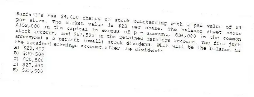 Randall's has 34,000 shares of stock outstanding with a par value of $1 per share. The market value is $23 per share. The balance sheet shows $152,000 in the capital in excess of par account, $34,000 in the common stock account, and $67,500 in the retained earnings account. The firm just announced a 5 percent (small) stock dividend. What will be the balance in the retained earnings account after the dividend?
A) $28,400
B) $29,500
C) $30,500
D) $27,800
E) $32,500