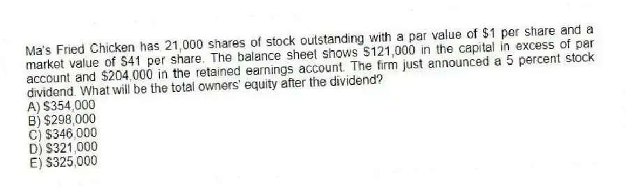 Ma's Fried Chicken has 21,000 shares of stock outstanding with a par value of $1 per share and a market value of $41 per share. The balance sheet shows $121,000 in the capital in excess of par account and $204,000 in the retained earnings account. The firm just announced a 5 percent stock dividend. What will be the total owners' equity after the dividend?
A) $354,000
B) $298,000
C) $346,000
D) $321,000
E) $325,000