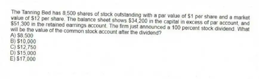 The Tanning Bed has 8,500 shares of stock outstanding with a par value of $1 per share and a market value of $12 per share. The balance sheet shows $34,200 in the capital in excess of par account, and $51,300 in the retained earnings account. The firm just announced a 100 percent stock dividend. What will be the value of the common stock account after the dividend?
A) $8,500
B) $10,000
C) $12,750
D) $15,000
E) $17,000