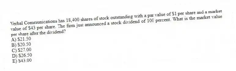 Verbal Communications has 18,400 shares of stock outstanding with a par value of $1 per share and a market value of $43 per share. The firm just announced a stock dividend of 100 percent. What is the market value per share after the dividend?
A) $21.50
B) $20.50
C) $27.00
D) $26.50
E) $43.00