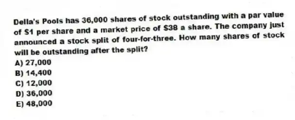 Della's Pools has 36,000 shares of stock outstanding with a par value of $1 per share and a market price of $38 a share. The company just announced a stock split of four-for-three. How many shares of stock will be outstanding after the split?
A) 27,000
B) 14,400
C) 12,000
D) 36,000
E) 48,000