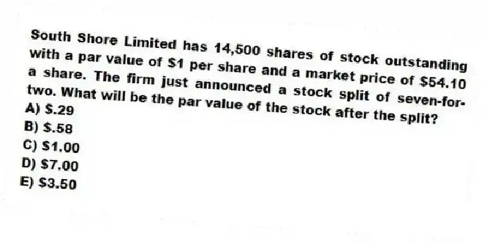 South Shore Limited has 14,500 shares of stock outstanding with a par value of $1 per share and a market price of $54.10 a share. The firm just announced a stock split of seven-for-two. What will be the par value of the stock after the split?
A) $.29
B) $.58
C) $1.00
D) $7.00
E) $3.50