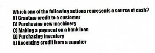 Which one of the following actions represents a source of cash?
A) Granting credit to a customer
B) Purchasing new machinery
C) Making a payment on a bank loan
D) Purchasing inventory
E) Accepting credit from a supplier
