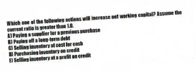 Which one of the following actions will increase net working capital? Assume the current ratio is greater than 1.0.
A) Paying a supplier for a previous purchase
B) Paying off a long-term debt
C) Selling inventory at cost for cash
D) Purchasing inventory on credit
E) Selling inventory at a profit on credit