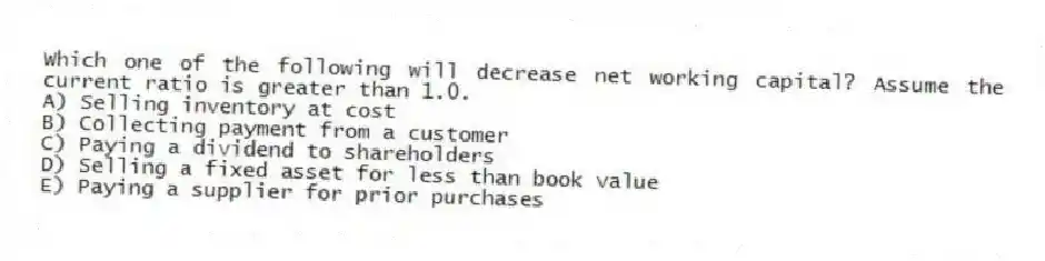 Which one of the following will decrease net working capital? Assume the current ratio is greater than 1.0.
A) Selling inventory at cost
B) Collecting payment from a customer
C) Paying a dividend to shareholders
D) Selling a fixed asset for less than book value
E) Paying a supplier for prior purchases