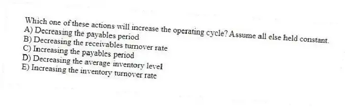 Which one of these actions will increase the operating cycle? Assume all else held constant.
A) Decreasing the payables period
B) Decreasing the receivables turnover rate
C) Increasing the payables period
D) Decreasing the average inventory level
E) Increasing the inventory turnover rate