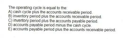 The operating cycle is equal to the:
A) cash cycle plus the accounts receivable period.
B) inventory period plus the accounts receivable period.
C) inventory period plus the accounts payable period.
D) accounts payable period minus the cash cycle.
E) accounts payable period plus the accounts receivable period.