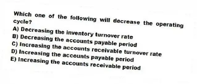 Which one of the following will decrease the operating cycle?
A) Decreasing the inventory turnover rate
B) Decreasing the accounts payable period
C) Increasing the accounts receivable turnover rate
D) Increasing the accounts payable period
E) Increasing the accounts receivable period