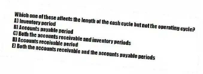 Which one of these affects the length of the cash cycle but not the operating cycle?
A) Inventory period
B) Accounts payable period
C) Both the accounts receivable and inventory periods
D) Accounts receivable period
E) Both the accounts receivable and the accounts payable periods