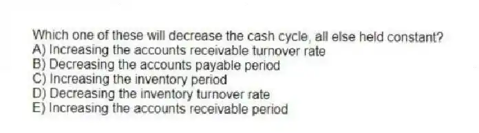 Which one of these will decrease the cash cycle, all else held constant?
A) Increasing the accounts receivable turnover rate
B) Decreasing the accounts payable period
C) Increasing the inventory period
D) Decreasing the inventory turnover rate
E) Increasing the accounts receivable period